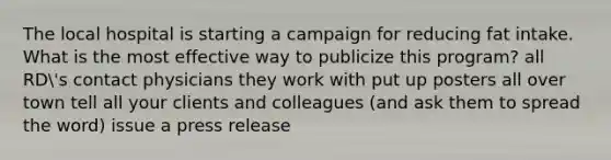 The local hospital is starting a campaign for reducing fat intake. What is the most effective way to publicize this program? all RD's contact physicians they work with put up posters all over town tell all your clients and colleagues (and ask them to spread the word) issue a press release