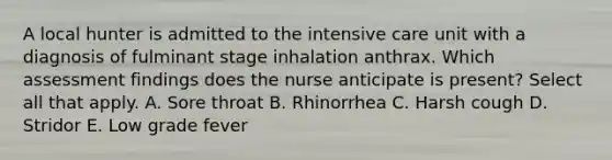 A local hunter is admitted to the intensive care unit with a diagnosis of fulminant stage inhalation anthrax. Which assessment findings does the nurse anticipate is present? Select all that apply. A. Sore throat B. Rhinorrhea C. Harsh cough D. Stridor E. Low grade fever