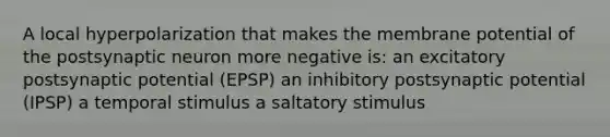 A local hyperpolarization that makes the membrane potential of the postsynaptic neuron more negative is: an excitatory postsynaptic potential (EPSP) an inhibitory postsynaptic potential (IPSP) a temporal stimulus a saltatory stimulus