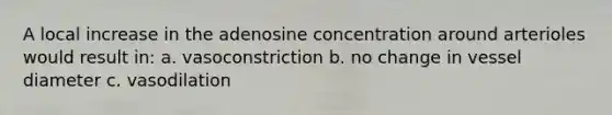 A local increase in the adenosine concentration around arterioles would result in: a. vasoconstriction b. no change in vessel diameter c. vasodilation