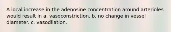 A local increase in the adenosine concentration around arterioles would result in a. vasoconstriction. b. no change in vessel diameter. c. vasodilation.