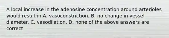 A local increase in the adenosine concentration around arterioles would result in A. vasoconstriction. B. no change in vessel diameter. C. vasodilation. D. none of the above answers are correct