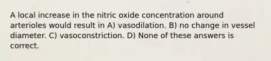 A local increase in the nitric oxide concentration around arterioles would result in A) vasodilation. B) no change in vessel diameter. C) vasoconstriction. D) None of these answers is correct.