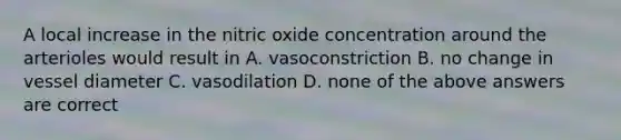 A local increase in the nitric oxide concentration around the arterioles would result in A. vasoconstriction B. no change in vessel diameter C. vasodilation D. none of the above answers are correct