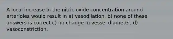 A local increase in the nitric oxide concentration around arterioles would result in a) vasodilation. b) none of these answers is correct c) no change in vessel diameter. d) vasoconstriction.