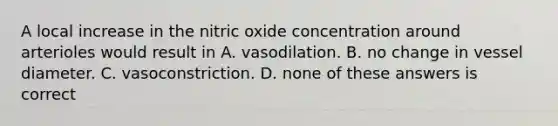 A local increase in the nitric oxide concentration around arterioles would result in A. vasodilation. B. no change in vessel diameter. C. vasoconstriction. D. none of these answers is correct