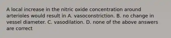 A local increase in the nitric oxide concentration around arterioles would result in A. vasoconstriction. B. no change in vessel diameter. C. vasodilation. D. none of the above answers are correct