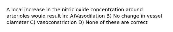 A local increase in the nitric oxide concentration around arterioles would result in: A)Vasodilation B) No change in vessel diameter C) vasoconstriction D) None of these are correct