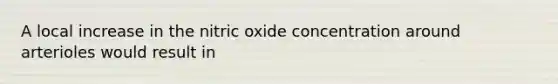 A local increase in the nitric oxide concentration around arterioles would result in