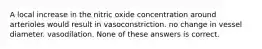 A local increase in the nitric oxide concentration around arterioles would result in vasoconstriction. no change in vessel diameter. vasodilation. None of these answers is correct.