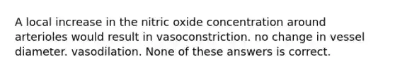 A local increase in the nitric oxide concentration around arterioles would result in vasoconstriction. no change in vessel diameter. vasodilation. None of these answers is correct.