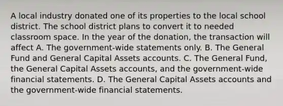 A local industry donated one of its properties to the local school district. The school district plans to convert it to needed classroom space. In the year of the donation, the transaction will affect A. The government-wide statements only. B. The General Fund and General Capital Assets accounts. C. The General Fund, the General Capital Assets accounts, and the government-wide financial statements. D. The General Capital Assets accounts and the government-wide financial statements.