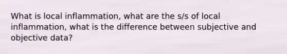 What is local inflammation, what are the s/s of local inflammation, what is the difference between subjective and objective data?