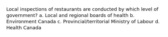 Local inspections of restaurants are conducted by which level of government? a. Local and regional boards of health b. Environment Canada c. Provincial/territorial Ministry of Labour d. Health Canada