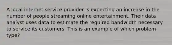 A local internet service provider is expecting an increase in the number of people streaming online entertainment. Their data analyst uses data to estimate the required bandwidth necessary to service its customers. This is an example of which problem type?