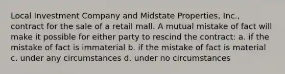 Local Investment Company and Midstate Properties, Inc., contract for the sale of a retail mall. A mutual mistake of fact will make it possible for either party to rescind the contract: a. if the mistake of fact is immaterial b. if the mistake of fact is material c. under any circumstances d. under no circumstances