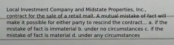 Local Investment Company and Midstate Properties, Inc., contract for the sale of a retail mall. A mutual mistake of fact will make it possible for either party to rescind the contract... a. if the mistake of fact is immaterial b. under no circumstances c. if the mistake of fact is material d. under any circumstances