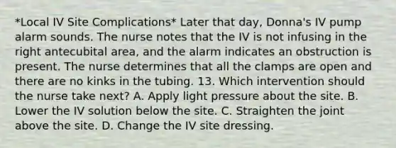 *Local IV Site Complications* Later that day, Donna's IV pump alarm sounds. The nurse notes that the IV is not infusing in the right antecubital area, and the alarm indicates an obstruction is present. The nurse determines that all the clamps are open and there are no kinks in the tubing. 13. Which intervention should the nurse take next? A. Apply light pressure about the site. B. Lower the IV solution below the site. C. Straighten the joint above the site. D. Change the IV site dressing.