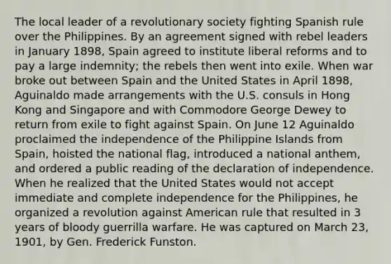 The local leader of a revolutionary society fighting Spanish rule over the Philippines. By an agreement signed with rebel leaders in January 1898, Spain agreed to institute liberal reforms and to pay a large indemnity; the rebels then went into exile. When war broke out between Spain and the United States in April 1898, Aguinaldo made arrangements with the U.S. consuls in Hong Kong and Singapore and with Commodore George Dewey to return from exile to fight against Spain. On June 12 Aguinaldo proclaimed the independence of the Philippine Islands from Spain, hoisted the national flag, introduced a national anthem, and ordered a public reading of the declaration of independence. When he realized that the United States would not accept immediate and complete independence for the Philippines, he organized a revolution against American rule that resulted in 3 years of bloody guerrilla warfare. He was captured on March 23, 1901, by Gen. Frederick Funston.