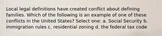 Local legal definitions have created conflict about defining families. Which of the following is an example of one of these conflicts in the United States? Select one: a. Social Security b. immigration rules c. residential zoning d. the federal tax code