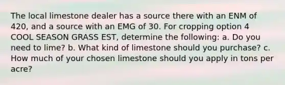 The local limestone dealer has a source there with an ENM of 420, and a source with an EMG of 30. For cropping option 4 COOL SEASON GRASS EST, determine the following: a. Do you need to lime? b. What kind of limestone should you purchase? c. How much of your chosen limestone should you apply in tons per acre?