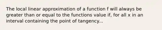 The local linear approximation of a function f will always be greater than or equal to the functions value if, for all x in an interval containing the point of tangency...