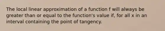 The local linear approximation of a function f will always be <a href='https://www.questionai.com/knowledge/kNDE5ipeE2-greater-than-or-equal-to' class='anchor-knowledge'>greater than or equal to</a> the function's value if, for all x in an interval containing the point of tangency.