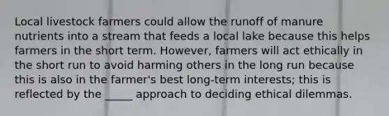 Local livestock farmers could allow the runoff of manure nutrients into a stream that feeds a local lake because this helps farmers in the short term. However, farmers will act ethically in the short run to avoid harming others in the long run because this is also in the farmer's best long-term interests; this is reflected by the _____ approach to deciding ethical dilemmas.