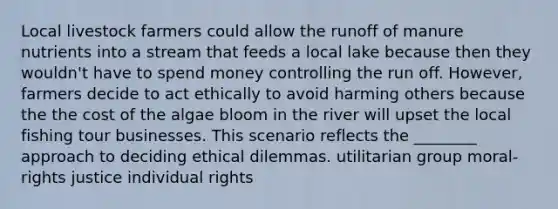 Local livestock farmers could allow the runoff of manure nutrients into a stream that feeds a local lake because then they wouldn't have to spend money controlling the run off. However, farmers decide to act ethically to avoid harming others because the the cost of the algae bloom in the river will upset the local fishing tour businesses. This scenario reflects the ________ approach to deciding ethical dilemmas. utilitarian group moral-rights justice individual rights