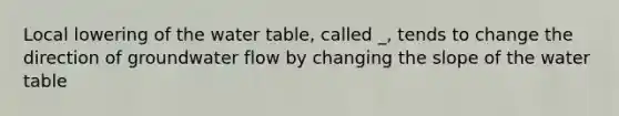 Local lowering of the water table, called _, tends to change the direction of groundwater flow by changing the slope of the water table