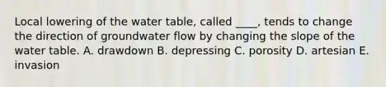 Local lowering of the water table, called ____, tends to change the direction of groundwater flow by changing the slope of the water table. A. drawdown B. depressing C. porosity D. artesian E. invasion