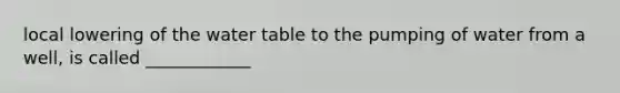 local lowering of <a href='https://www.questionai.com/knowledge/kra6qgcwqy-the-water-table' class='anchor-knowledge'>the water table</a> to the pumping of water from a well, is called ____________