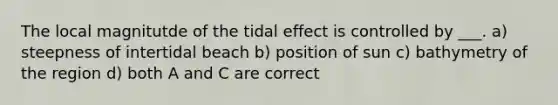 The local magnitutde of the tidal effect is controlled by ___. a) steepness of intertidal beach b) position of sun c) bathymetry of the region d) both A and C are correct