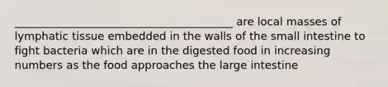 ________________________________________ are local masses of lymphatic tissue embedded in the walls of the small intestine to fight bacteria which are in the digested food in increasing numbers as the food approaches the large intestine