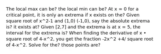 The local max can be? the local min can be? At x = 0 for a critical point, it is only an extrema if x exists on the? Given square root of x^2-1 and (1,0) (-1,0), say the absolute extrema is? it exists at? Given [2,7] and the extrema is at x = 5, the interval for the extrema is? When finding the derivative of x • square root of 4-x^2, you get the fraction -2x^2 +4/ square root of 4-x^2. Solve for the? those points are?