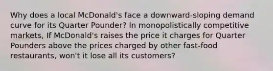 Why does a local​ McDonald's face a​ downward-sloping demand curve for its Quarter​ Pounder? In monopolistically competitive​ markets, If​ McDonald's raises the price it charges for Quarter Pounders above the prices charged by other​ fast-food restaurants,​ won't it lose all its​ customers?