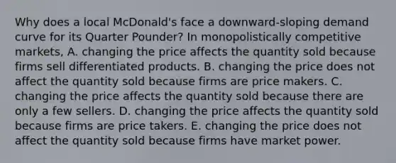 Why does a local​ McDonald's face a​ downward-sloping demand curve for its Quarter​ Pounder? In monopolistically competitive​ markets, A. changing the price affects the quantity sold because firms sell differentiated products. B. changing the price does not affect the quantity sold because firms are price makers. C. changing the price affects the quantity sold because there are only a few sellers. D. changing the price affects the quantity sold because firms are price takers. E. changing the price does not affect the quantity sold because firms have market power.