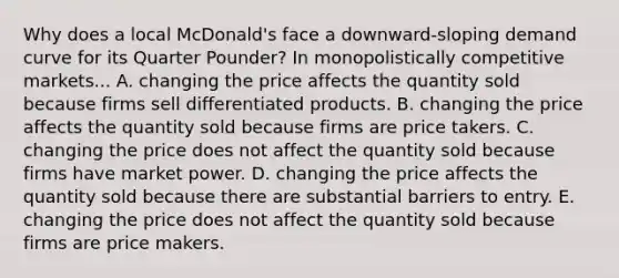 Why does a local​ McDonald's face a​ downward-sloping demand curve for its Quarter​ Pounder? In monopolistically competitive​ markets... A. changing the price affects the quantity sold because firms sell differentiated products. B. changing the price affects the quantity sold because firms are price takers. C. changing the price does not affect the quantity sold because firms have market power. D. changing the price affects the quantity sold because there are substantial barriers to entry. E. changing the price does not affect the quantity sold because firms are price makers.