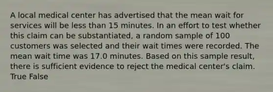 A local medical center has advertised that the mean wait for services will be less than 15 minutes. In an effort to test whether this claim can be substantiated, a random sample of 100 customers was selected and their wait times were recorded. The mean wait time was 17.0 minutes. Based on this sample result, there is sufficient evidence to reject the medical center's claim. True False