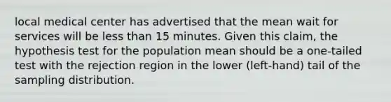 local medical center has advertised that the mean wait for services will be less than 15 minutes. Given this claim, the hypothesis test for the population mean should be a one-tailed test with the rejection region in the lower (left-hand) tail of the sampling distribution.