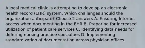 A local medical clinic is attempting to develop an electronic health record (EHR) system. Which challenges should the organization anticipate? Choose 2 answers A. Ensuring Internet access when documenting in the EHR B. Preparing for increased utilization of patient care services C. Identifying data needs for differing nursing practice specialties D. Implementing standardization of documentation across physician offices