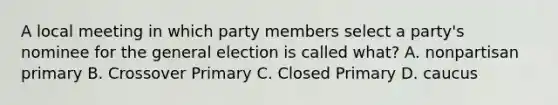 A local meeting in which party members select a party's nominee for the general election is called what? A. nonpartisan primary B. Crossover Primary C. Closed Primary D. caucus