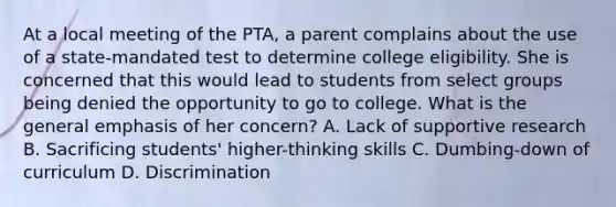 At a local meeting of the PTA, a parent complains about the use of a state-mandated test to determine college eligibility. She is concerned that this would lead to students from select groups being denied the opportunity to go to college. What is the general emphasis of her concern? A. Lack of supportive research B. Sacrificing students' higher-thinking skills C. Dumbing-down of curriculum D. Discrimination