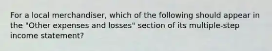 For a local merchandiser, which of the following should appear in the "Other expenses and losses" section of its multiple-step income statement?