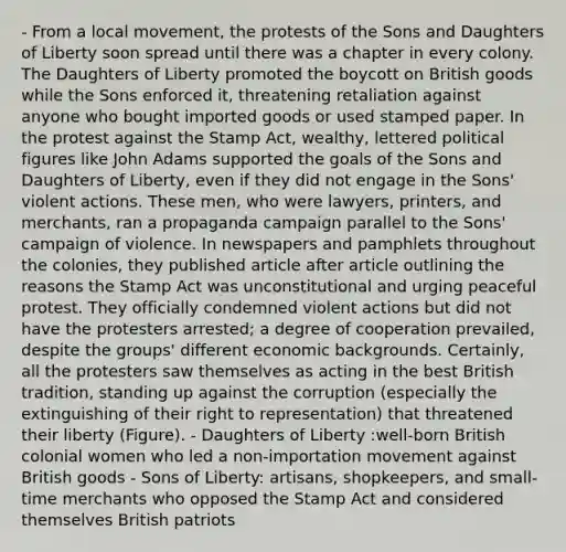 - From a local movement, the protests of the Sons and Daughters of Liberty soon spread until there was a chapter in every colony. The Daughters of Liberty promoted the boycott on British goods while the Sons enforced it, threatening retaliation against anyone who bought imported goods or used stamped paper. In the protest against the Stamp Act, wealthy, lettered political figures like John Adams supported the goals of the Sons and Daughters of Liberty, even if they did not engage in the Sons' violent actions. These men, who were lawyers, printers, and merchants, ran a propaganda campaign parallel to the Sons' campaign of violence. In newspapers and pamphlets throughout the colonies, they published article after article outlining the reasons the Stamp Act was unconstitutional and urging peaceful protest. They officially condemned violent actions but did not have the protesters arrested; a degree of cooperation prevailed, despite the groups' different economic backgrounds. Certainly, all the protesters saw themselves as acting in the best British tradition, standing up against the corruption (especially the extinguishing of their right to representation) that threatened their liberty (Figure). - Daughters of Liberty :well-born British colonial women who led a non-importation movement against British goods - Sons of Liberty: artisans, shopkeepers, and small-time merchants who opposed the Stamp Act and considered themselves British patriots