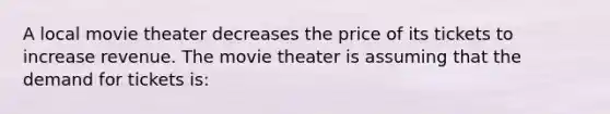 A local movie theater decreases the price of its tickets to increase revenue. The movie theater is assuming that the demand for tickets is: