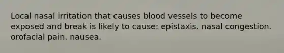 Local nasal irritation that causes blood vessels to become exposed and break is likely to cause: epistaxis. nasal congestion. orofacial pain. nausea.