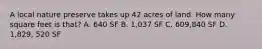 A local nature preserve takes up 42 acres of land. How many square feet is that? A. 640 SF B. 1,037 SF C. 609,840 SF D. 1,829, 520 SF