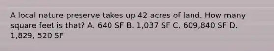 A local nature preserve takes up 42 acres of land. How many square feet is that? A. 640 SF B. 1,037 SF C. 609,840 SF D. 1,829, 520 SF