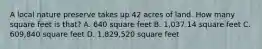 A local nature preserve takes up 42 acres of land. How many square feet is that? A. 640 square feet B. 1,037.14 square feet C. 609,840 square feet D. 1,829,520 square feet